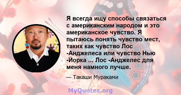 Я всегда ищу способы связаться с американским народом и это американское чувство. Я пытаюсь понять чувство мест, таких как чувство Лос -Анджелеса или чувство Нью -Йорка ... Лос -Анджелес для меня намного лучше.