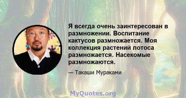 Я всегда очень заинтересован в размножении. Воспитание кактусов размножается. Моя коллекция растений лотоса размножается. Насекомые размножаются.