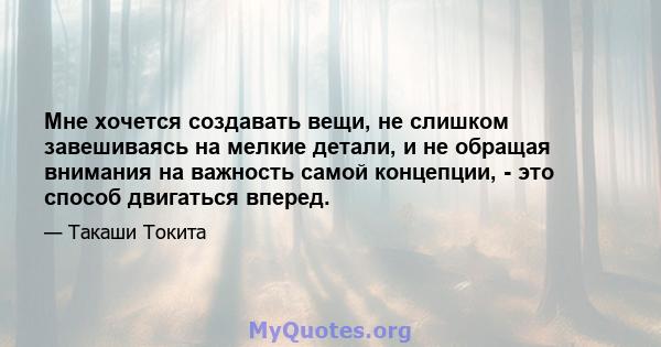 Мне хочется создавать вещи, не слишком завешиваясь на мелкие детали, и не обращая внимания на важность самой концепции, - это способ двигаться вперед.