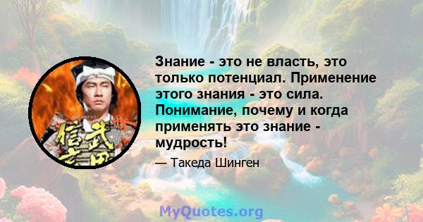 Знание - это не власть, это только потенциал. Применение этого знания - это сила. Понимание, почему и когда применять это знание - мудрость!