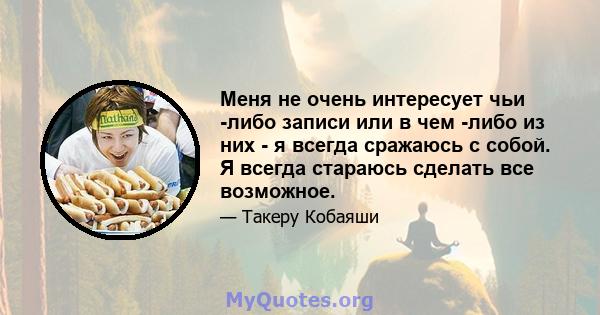 Меня не очень интересует чьи -либо записи или в чем -либо из них - я всегда сражаюсь с собой. Я всегда стараюсь сделать все возможное.