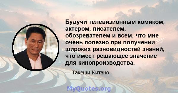 Будучи телевизионным комиком, актером, писателем, обозревателем и всем, что мне очень полезно при получении широких разновидностей знаний, что имеет решающее значение для кинопроизводства.