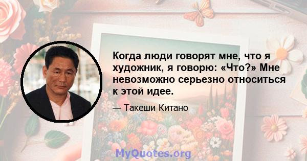 Когда люди говорят мне, что я художник, я говорю: «Что?» Мне невозможно серьезно относиться к этой идее.