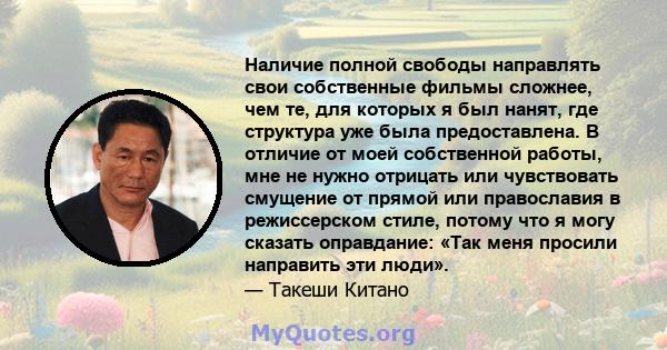 Наличие полной свободы направлять свои собственные фильмы сложнее, чем те, для которых я был нанят, где структура уже была предоставлена. В отличие от моей собственной работы, мне не нужно отрицать или чувствовать