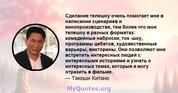 Сделание телешоу очень помогает мне в написании сценариев и кинопроизводстве, тем более что мои телешоу в разных форматах: комедийные наброски, ток -шоу, программы дебатов, художественные варьеры, викторины. Они