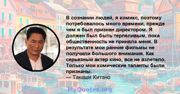 В сознании людей, я комикс, поэтому потребовалось много времени, прежде чем я был признан директором. Я должен был быть терпеливым, пока общественность не приняла меня. В результате мои ранние фильмы не получили