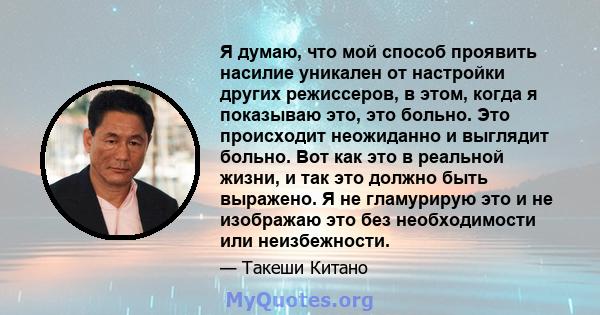 Я думаю, что мой способ проявить насилие уникален от настройки других режиссеров, в этом, когда я показываю это, это больно. Это происходит неожиданно и выглядит больно. Вот как это в реальной жизни, и так это должно