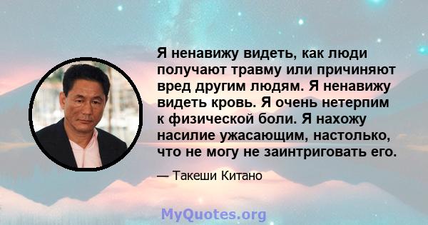 Я ненавижу видеть, как люди получают травму или причиняют вред другим людям. Я ненавижу видеть кровь. Я очень нетерпим к физической боли. Я нахожу насилие ужасающим, настолько, что не могу не заинтриговать его.