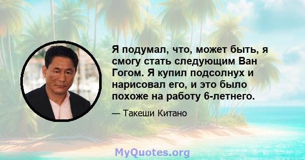 Я подумал, что, может быть, я смогу стать следующим Ван Гогом. Я купил подсолнух и нарисовал его, и это было похоже на работу 6-летнего.