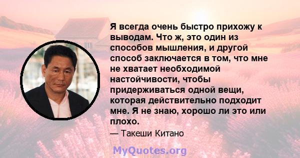 Я всегда очень быстро прихожу к выводам. Что ж, это один из способов мышления, и другой способ заключается в том, что мне не хватает необходимой настойчивости, чтобы придерживаться одной вещи, которая действительно