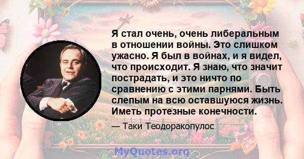 Я стал очень, очень либеральным в отношении войны. Это слишком ужасно. Я был в войнах, и я видел, что происходит. Я знаю, что значит пострадать, и это ничто по сравнению с этими парнями. Быть слепым на всю оставшуюся