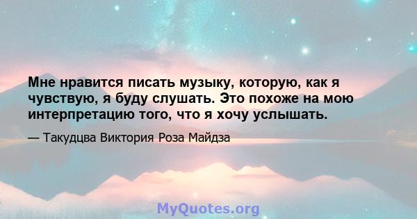 Мне нравится писать музыку, которую, как я чувствую, я буду слушать. Это похоже на мою интерпретацию того, что я хочу услышать.