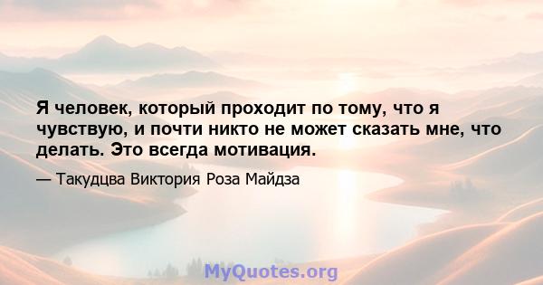 Я человек, который проходит по тому, что я чувствую, и почти никто не может сказать мне, что делать. Это всегда мотивация.