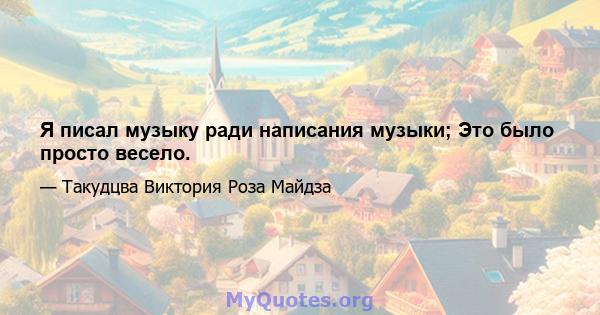 Я писал музыку ради написания музыки; Это было просто весело.