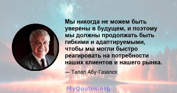 Мы никогда не можем быть уверены в будущем, и поэтому мы должны продолжать быть гибкими и адаптируемыми, чтобы мы могли быстро реагировать на потребности наших клиентов и нашего рынка.