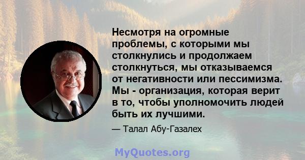 Несмотря на огромные проблемы, с которыми мы столкнулись и продолжаем столкнуться, мы отказываемся от негативности или пессимизма. Мы - организация, которая верит в то, чтобы уполномочить людей быть их лучшими.