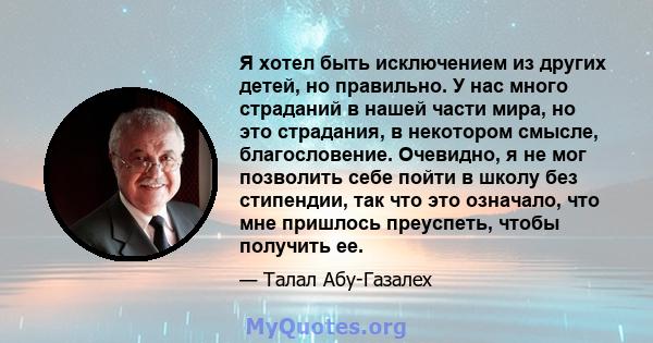 Я хотел быть исключением из других детей, но правильно. У нас много страданий в нашей части мира, но это страдания, в некотором смысле, благословение. Очевидно, я не мог позволить себе пойти в школу без стипендии, так