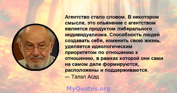 Агентство стало словом. В некотором смысле, это опьянение с агентством является продуктом либерального индивидуализма. Способность людей создавать себя, изменить свою жизнь, уделяется идеологическим приоритетом по