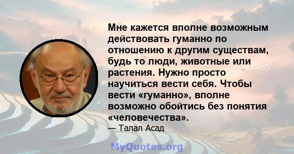 Мне кажется вполне возможным действовать гуманно по отношению к другим существам, будь то люди, животные или растения. Нужно просто научиться вести себя. Чтобы вести «гуманно», вполне возможно обойтись без понятия