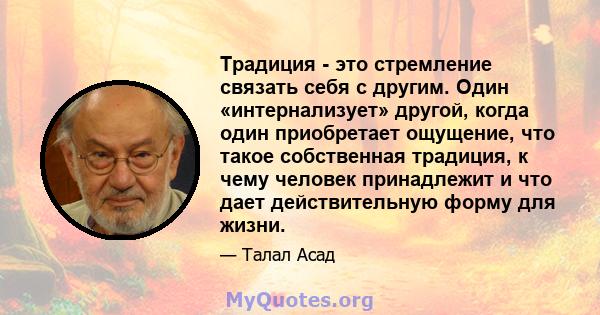 Традиция - это стремление связать себя с другим. Один «интернализует» другой, когда один приобретает ощущение, что такое собственная традиция, к чему человек принадлежит и что дает действительную форму для жизни.