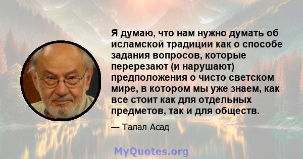 Я думаю, что нам нужно думать об исламской традиции как о способе задания вопросов, которые перерезают (и нарушают) предположения о чисто светском мире, в котором мы уже знаем, как все стоит как для отдельных предметов, 