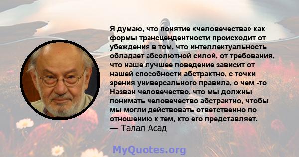 Я думаю, что понятие «человечества» как формы трансцендентности происходит от убеждения в том, что интеллектуальность обладает абсолютной силой, от требования, что наше лучшее поведение зависит от нашей способности