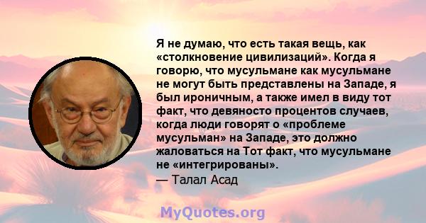 Я не думаю, что есть такая вещь, как «столкновение цивилизаций». Когда я говорю, что мусульмане как мусульмане не могут быть представлены на Западе, я был ироничным, а также имел в виду тот факт, что девяносто процентов 