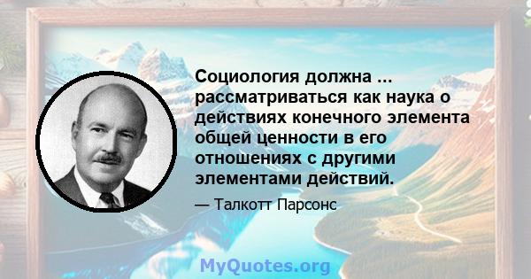 Социология должна ... рассматриваться как наука о действиях конечного элемента общей ценности в его отношениях с другими элементами действий.