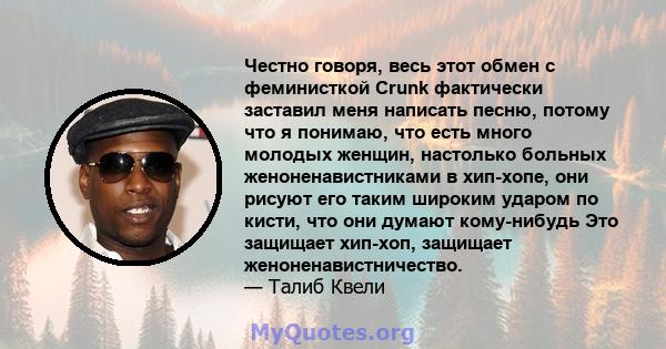 Честно говоря, весь этот обмен с феминисткой Crunk фактически заставил меня написать песню, потому что я понимаю, что есть много молодых женщин, настолько больных женоненавистниками в хип-хопе, они рисуют его таким