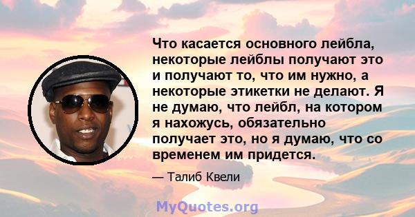 Что касается основного лейбла, некоторые лейблы получают это и получают то, что им нужно, а некоторые этикетки не делают. Я не думаю, что лейбл, на котором я нахожусь, обязательно получает это, но я думаю, что со