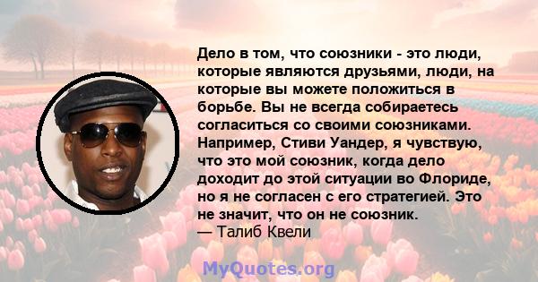 Дело в том, что союзники - это люди, которые являются друзьями, люди, на которые вы можете положиться в борьбе. Вы не всегда собираетесь согласиться со своими союзниками. Например, Стиви Уандер, я чувствую, что это мой