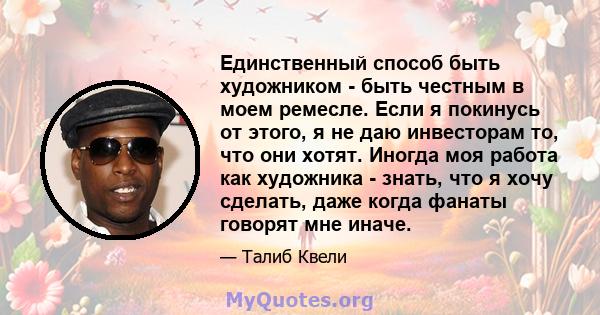 Единственный способ быть художником - быть честным в моем ремесле. Если я покинусь от этого, я не даю инвесторам то, что они хотят. Иногда моя работа как художника - знать, что я хочу сделать, даже когда фанаты говорят