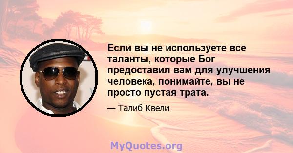 Если вы не используете все таланты, которые Бог предоставил вам для улучшения человека, понимайте, вы не просто пустая трата.