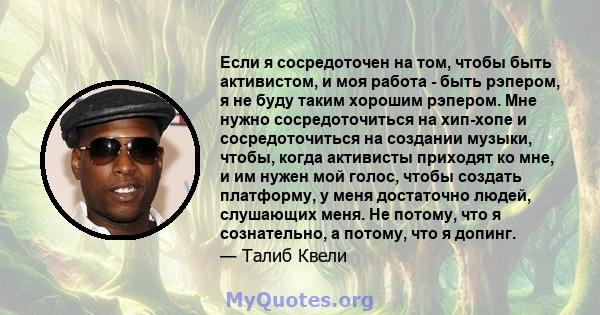 Если я сосредоточен на том, чтобы быть активистом, и моя работа - быть рэпером, я не буду таким хорошим рэпером. Мне нужно сосредоточиться на хип-хопе и сосредоточиться на создании музыки, чтобы, когда активисты