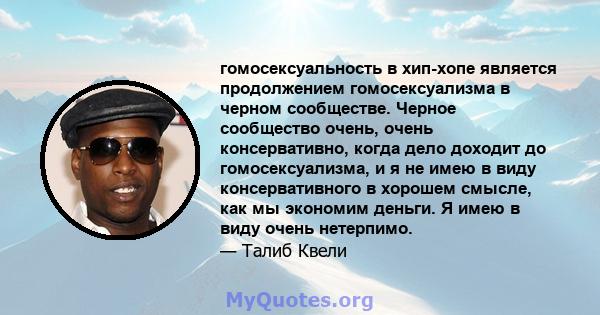 гомосексуальность в хип-хопе является продолжением гомосексуализма в черном сообществе. Черное сообщество очень, очень консервативно, когда дело доходит до гомосексуализма, и я не имею в виду консервативного в хорошем