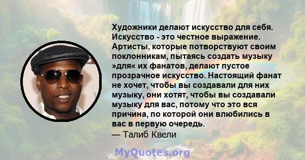 Художники делают искусство для себя. Искусство - это честное выражение. Артисты, которые потворствуют своим поклонникам, пытаясь создать музыку »для« их фанатов, делают пустое прозрачное искусство. Настоящий фанат не