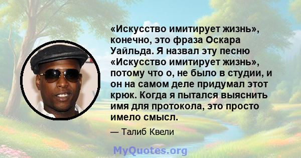 «Искусство имитирует жизнь», конечно, это фраза Оскара Уайльда. Я назвал эту песню «Искусство имитирует жизнь», потому что о, не было в студии, и он на самом деле придумал этот крюк. Когда я пытался выяснить имя для