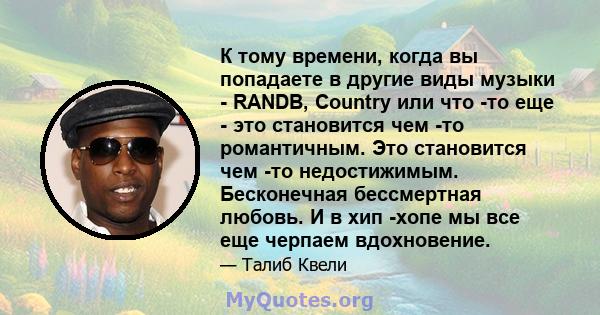 К тому времени, когда вы попадаете в другие виды музыки - RANDB, Country или что -то еще - это становится чем -то романтичным. Это становится чем -то недостижимым. Бесконечная бессмертная любовь. И в хип -хопе мы все