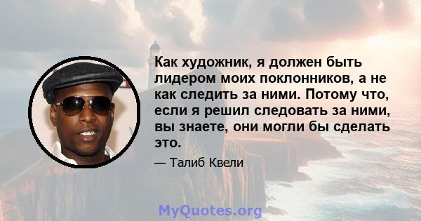 Как художник, я должен быть лидером моих поклонников, а не как следить за ними. Потому что, если я решил следовать за ними, вы знаете, они могли бы сделать это.