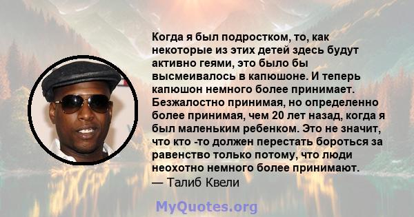 Когда я был подростком, то, как некоторые из этих детей здесь будут активно геями, это было бы высмеивалось в капюшоне. И теперь капюшон немного более принимает. Безжалостно принимая, но определенно более принимая, чем