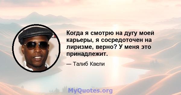 Когда я смотрю на дугу моей карьеры, я сосредоточен на лиризме, верно? У меня это принадлежит.