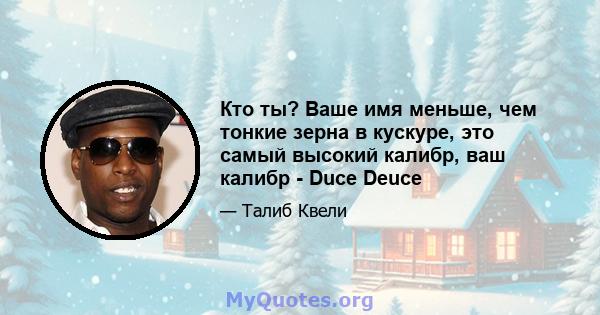 Кто ты? Ваше имя меньше, чем тонкие зерна в кускуре, это самый высокий калибр, ваш калибр - Duce Deuce