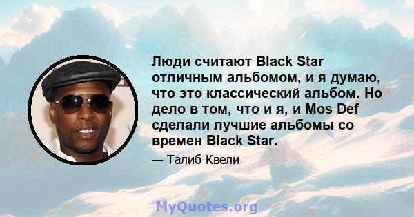 Люди считают Black Star отличным альбомом, и я думаю, что это классический альбом. Но дело в том, что и я, и Mos Def сделали лучшие альбомы со времен Black Star.