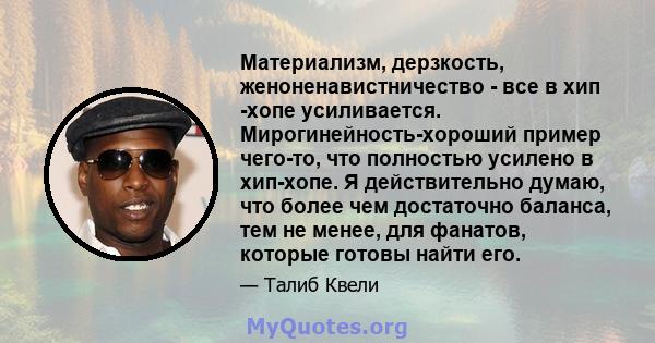 Материализм, дерзкость, женоненавистничество - все в хип -хопе усиливается. Мирогинейность-хороший пример чего-то, что полностью усилено в хип-хопе. Я действительно думаю, что более чем достаточно баланса, тем не менее, 