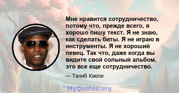 Мне нравится сотрудничество, потому что, прежде всего, я хорошо пишу текст. Я не знаю, как сделать биты. Я не играю в инструменты. Я не хороший певец. Так что, даже когда вы видите свой сольный альбом, это все еще