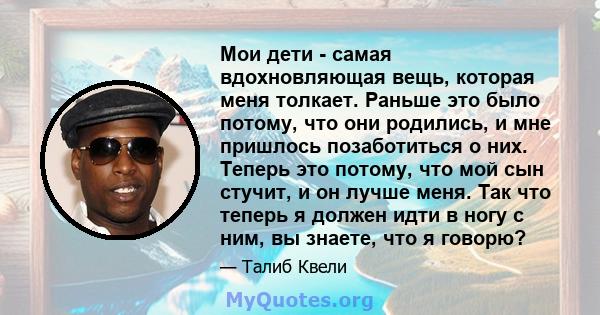 Мои дети - самая вдохновляющая вещь, которая меня толкает. Раньше это было потому, что они родились, и мне пришлось позаботиться о них. Теперь это потому, что мой сын стучит, и он лучше меня. Так что теперь я должен