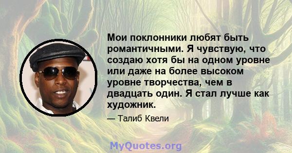 Мои поклонники любят быть романтичными. Я чувствую, что создаю хотя бы на одном уровне или даже на более высоком уровне творчества, чем в двадцать один. Я стал лучше как художник.