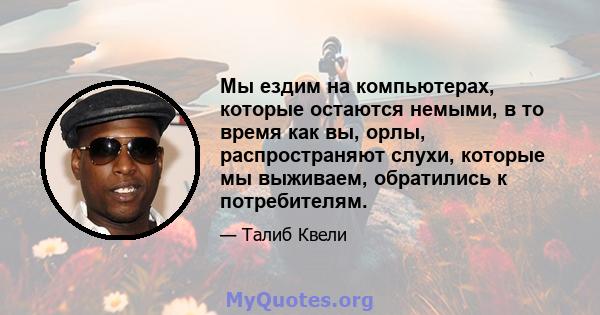 Мы ездим на компьютерах, которые остаются немыми, в то время как вы, орлы, распространяют слухи, которые мы выживаем, обратились к потребителям.