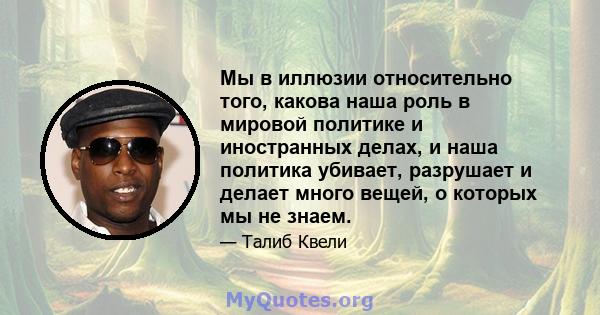 Мы в иллюзии относительно того, какова наша роль в мировой политике и иностранных делах, и наша политика убивает, разрушает и делает много вещей, о которых мы не знаем.