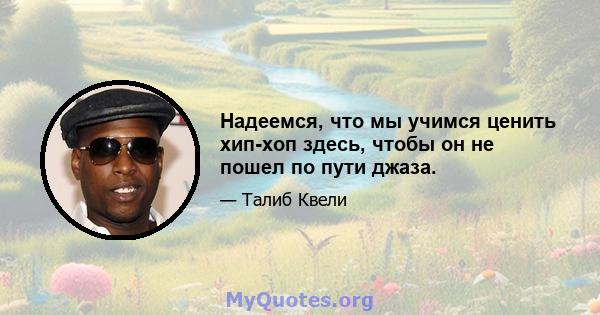 Надеемся, что мы учимся ценить хип-хоп здесь, чтобы он не пошел по пути джаза.